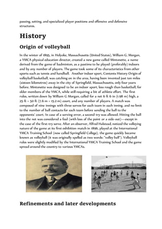 passing, setting, and specialized player positions and offensive and defensive
structures.
History
Origin of volleyball
In the winter of 1895, in Holyoke, Massachusetts (United States), William G. Morgan,
a YMCA physical education director, created a new game called Mintonette, a name
derived from the game of badminton, as a pastime to be played (preferably) indoors
and by any number of players. The game took some of its characteristics from other
sports such as tennis and handball. Another indoor sport, Contents History Origin of
volleyball basketball, was catching on in the area, having been invented just ten miles
(sixteen kilometres) away in the city of Springfield, Massachusetts, only four years
before. Mintonette was designed to be an indoor sport, less rough than basketball, for
older members of the YMCA, while still requiring a bit of athletic effort. The first
rules, written down by William G Morgan, called for a net 6 ft 6 in (1.98 m) high, a
25 ft × 50 ft (7.6 m × 15.2 m) court, and any number of players. A match was
composed of nine innings with three serves for each team in each inning, and no limit
to the number of ball contacts for each team before sending the ball to the
opponents' court. In case of a serving error, a second try was allowed. Hitting the ball
into the net was considered a foul (with loss of the point or a side-out)—except in
the case of the first-try serve. After an observer, Alfred Halstead, noticed the volleying
nature of the game at its first exhibition match in 1896, played at the International
YMCA Training School (now called Springfield College), the game quickly became
known as volleyball (it was originally spelled as two words: "volley ball"). Volleyball
rules were slightly modified by the International YMCA Training School and the game
spread around the country to various YMCAs.
Refinements and later developments
 