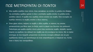 ΠΩΣ ΜΕΤΡΙΟΥΝΤΑΙ ΟΙ ΠΟΝΤΟΙ
 Μια ομάδα κερδίζει έναν πόντο, όταν καταφέρει να στείλει τη μπάλα στο έδαφος
της αντίπαλης ομάδας (μέσα) ή όταν η αντίπαλη ομάδα στείλει τη μπάλα εκτός
γηπέδου (άουτ). Η ομάδα που κερδίζει πόντο εκτελεί και σερβίς. Όσο συνεχίζει να
κερδίζει πόντους το σερβίς εκτελεί ο ίδιος παίκτης.
 Όταν χάσει πόντο, παίρνει το σερβίς η άλλη ομάδα, οι παίκτες της οποίας
μετακινούνται μια θέση προς τα δεξιά, κατά τη φορά των δεικτών του ρολογιού.
Παλιότερα μια ομάδα κέρδιζε πόντο μόνο όταν εκτελούσε σερβίς. Δηλαδή, πρώτα
έπρεπε να κερδίσει την αλλαγή του σερβίς και στη συνέχεια τον πόντο. Με το παλιό
σύστημα, σε ένα παιχνίδι μπορούσαν να γίνονται συνεχείς αλλαγές και να μην
κερδίζονται πόντοι, με αποτέλεσμα να είναι απροσδιόριστη η διάρκειά του. Αυτός
ήταν ο λόγος που καταργήθηκε.
14
 