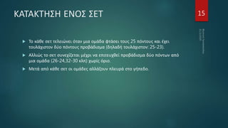 ΚΑΤΑΚΤΗΣΗ ΕΝΟΣ ΣΕΤ
 Το κάθε σετ τελειώνει όταν μια ομάδα φτάσει τους 25 πόντους και έχει
τουλάχιστον δύο πόντους προβάδισμα (δηλαδή τουλάχιστον: 25-23).
 Αλλιώς το σετ συνεχίζεται μέχρι να επιτευχθεί προβάδισμα δύο πόντων από
μια ομάδα (26-24,32-30 κλπ) χωρίς όριο.
 Μετά από κάθε σετ οι ομάδες αλλάζουν πλευρά στο γήπεδο.
15
 