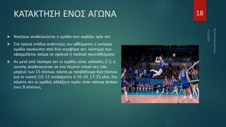 ΚΑΤΑΚΤΗΣΗ ΕΝΟΣ ΑΓΩΝΑ
 Νικήτρια αναδεικνύεται η ομάδα που κερδίζει τρία σετ.
 Στα πρώτα στάδια ανάπτυξης του αθλήματος η νικήτρια
ομάδα προέκυπτε από δύο νικηφόρα σετ, σύστημα που
εφαρμόζεται ακόμα σε σχολικά ή παιδικά πρωταθλήματα.
 Αν μετά από τέσσερα σετ οι ομάδες είναι ισόπαλες 2-2, ο
νικητής αναδεικνύεται σε ένα πέμπτο τελικό σετ (τάι-
μπρέικ) των 15 πόντων, πάντα με προβάδισμα δύο πόντων
για το νικητή (15-13 τουλάχιστον ή 16-14, 17-15 κλπ). Στο
πέμπτο σετ οι ομάδες αλλάζουν τερέν, όταν κάποια φτάσει
τους 8 πόντους.
18
 