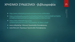ΧΡΗΣΙΜΟΙ ΣΥΝΔΕΣΜΟΙ -βιβλιογραφία
 http://www.volleyball.gr/anaptuxh/kanonismoi-athlhmatos
 https://el.wikipedia.org/wiki/%CE%A0%CE%B5%CF%84%CE%BF%CF%83%
CF%86%CE%B1%CE%AF%CF%81%CE%B9%CF%83%CE%B7
 https://new.volleyball.org.cy/wp-
content/uploads/docs/201718/Freedom_of_libero_el.pdf
 www.volleyball.gr: Ελληνική Oμοσπονδία Πετοσφαίρισης.
 www.fivb.com: Παγκόσμια Oμοσπονδία Πετοσφαίρισης.
25
 