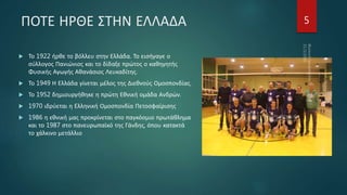 ΠΟΤΕ ΗΡΘΕ ΣΤΗΝ ΕΛΛΑΔΑ
 Το 1922 ήρθε το βόλλευ στην Ελλάδα. Το εισήγαγε ο
σύλλογος Πανιώνιος και το δίδαξε πρώτος ο καθηγητής
Φυσικής Αγωγής Αθανάσιος Λευκαδίτης.
 Το 1949 Η Ελλάδα γίνεται μέλος της Διεθνούς Ομοσπονδίας.
 Το 1952 δημιουργήθηκε η πρώτη Εθνική ομάδα Ανδρών.
 1970 ιδρύεται η Ελληνική Ομοσπονδία Πετοσφαίρισης
 1986 η εθνική μας προκρίνεται στο παγκόσμιο πρωτάθλημα
και το 1987 στο πανευρωπαϊκό της Γάνδης, όπου κατακτά
το χάλκινο μετάλλιο
5
 