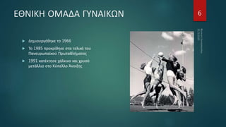 ΕΘΝΙΚΗ ΟΜΑΔΑ ΓΥΝΑΙΚΩΝ
 Δημιουργήθηκε το 1966
 Το 1985 προκρίθηκε στα τελικά του
Πανευρωπαϊκού Πρωταθλήματος
 1991 κατέκτησε χάλκινο και χρυσό
μετάλλιο στο Κύπελλο Άνοιξης
6
 