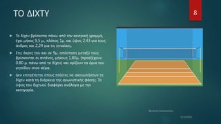 ΤΟ ΔΙΧΤΥ
 Το δίχτυ βρίσκεται πάνω από την κεντρική γραμμή,
έχει μήκος 9,5 μ., πλάτος 1μ. και ύψος 2,43 για τους
άνδρες και 2,24 για τις γυναίκες.
 Στις άκρες του και σε 9μ. απόσταση μεταξύ τους
βρίσκονται οι αντένες, μήκους 1,80μ. (προεξέχουν
0.80 μ. πάνω από το δίχτυ) και ορίζουν τα όρια του
γηπέδου στον αέρα.
 Δεν επιτρέπεται στους παίκτες να ακουμπήσουν το
δίχτυ κατά τη διάρκεια της αγωνιστικής φάσης. Το
ύψος του διχτυού διαφέρει ανάλογα με την
κατηγορία.
8
 