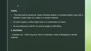 z
4.Balls
 The ball shall be spherical, made of flexible leather or synthetic leather case with a
bladder in side made of a rubber or a similar material.
 Its color maybe a uniform light color or a combination of colors.
 Its circumference is 65-67 cm and its weight is 260-280 g.
5. ANTENNA
- a flexible rod, 1.80m long and 10mm in diameter, made of fiberglass or similar
material.
 