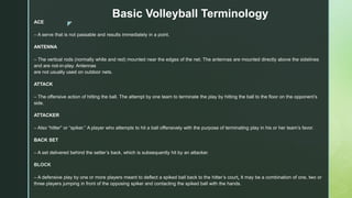 z
Basic Volleyball Terminology
ACE
– A serve that is not passable and results immediately in a point.
ANTENNA
– The vertical rods (normally white and red) mounted near the edges of the net. The antennas are mounted directly above the sidelines
and are not-in-play. Antennas
are not usually used on outdoor nets.
ATTACK
– The offensive action of hitting the ball. The attempt by one team to terminate the play by hitting the ball to the floor on the opponent’s
side.
ATTACKER
– Also “hitter” or “spiker.” A player who attempts to hit a ball offensively with the purpose of terminating play in his or her team’s favor.
BACK SET
– A set delivered behind the setter’s back, which is subsequently hit by an attacker.
BLOCK
– A defensive play by one or more players meant to deflect a spiked ball back to the hitter’s court. It may be a combination of one, two or
three players jumping in front of the opposing spiker and contacting the spiked ball with the hands.
 