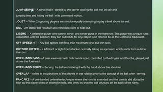 z
JUMP SERVE – A serve that is started by the server tossing the ball into the air and
jumping into and hitting the ball in its downward motion.
JOUST – When 2 opposing players are simultaneously attempting to play a ball above the net.
KILL ‐ An attack that results in an immediate point or side out.
LIBERO – A defensive player who cannot serve, and never plays in the front row. This player has unique rules
associated with the position; they can substitute for any player. Also referred to as the Defensive Specialist.
OFF‐SPEED HIT – Any ball spiked with less than maximum force but with spin.
OUTSIDE HITTER – a left‐front or right‐front attacker normally taking an approach which starts from outside
the court
OVERHAND PASS – A pass executed with both hands open, controlled by the fingers and thumbs, played just
above the forehead.
OVERHAND SERVE – Serving the ball and striking it with the hand above the shoulder.
OVERLAP – refers to the positions of the players in the rotation prior to the contact of the ball when serving.
PANCAKE – A one‐handed defensive technique where the hand is extended and the palm is slid along the
floor as the player dives or extension rolls, and timed so that the ball bounces off the back of the hand.
 