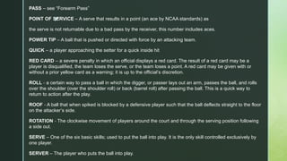 z
PASS – see “Forearm Pass”
POINT OF SERVICE – A serve that results in a point (an ace by NCAA standards) as
the serve is not returnable due to a bad pass by the receiver, this number includes aces.
POWER TIP – A ball that is pushed or directed with force by an attacking team.
QUICK – a player approaching the setter for a quick inside hit
RED CARD – a severe penalty in which an official displays a red card. The result of a red card may be a
player is disqualified, the team loses the serve, or the team loses a point. A red card may be given with or
without a prior yellow card as a warning; it is up to the official’s discretion.
ROLL ‐ a certain way to pass a ball in which the digger, or passer lays out an arm, passes the ball, and rolls
over the shoulder (over the shoulder roll) or back (barrel roll) after passing the ball. This is a quick way to
return to action after the play.
ROOF ‐ A ball that when spiked is blocked by a defensive player such that the ball deflects straight to the floor
on the attacker’s side.
ROTATION ‐ The clockwise movement of players around the court and through the serving position following
a side out.
SERVE – One of the six basic skills; used to put the ball into play. It is the only skill controlled exclusively by
one player.
SERVER – The player who puts the ball into play.
 