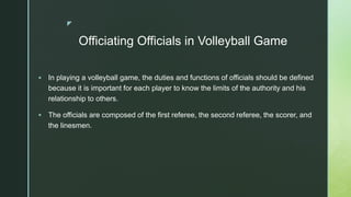 z
Officiating Officials in Volleyball Game
 In playing a volleyball game, the duties and functions of officials should be defined
because it is important for each player to know the limits of the authority and his
relationship to others.
 The officials are composed of the first referee, the second referee, the scorer, and
the linesmen.
 