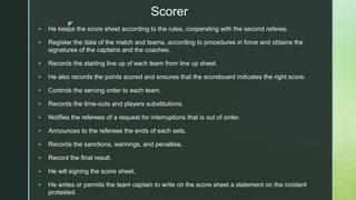 z
Scorer
 He keeps the score sheet according to the rules, cooperating with the second referee.
 Register the data of the match and teams, according to procedures in force and obtains the
signatures of the captains and the coaches.
 Records the starting line up of each team from line up sheet.
 He also records the points scored and ensures that the scoreboard indicates the right score.
 Controls the serving order to each team.
 Records the time-outs and players substitutions.
 Notifies the referees of a request for interruptions that is out of order.
 Announces to the referees the ends of each sets.
 Records the sanctions, warnings, and penalties.
 Record the final result.
 He will signing the score sheet.
 He writes or permits the team captain to write on the score sheet a statement on the incident
protested.
 