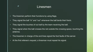 z
Linesmen
 The linesmen perform their functions by using flags.
 They signal the ball “in” and “out” whenever the ball lands their line/s.
 They signal the touches of out ball by the team receiving the ball.
 They signal when the ball crosses the net outside the crossing space, touching the
antenna.
 The linesmen in charge of the end lines signal the foot faults of the server.
 At the first referee’s request, a linesman must repeat his signal.
 