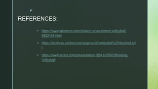 z
REFERENCES:
 https://www.sportsrec.com/history-development-volleyball-
6552454.html
 https://drumvss.ca/documents/general/Volleyball%20Handout.pd
f
 https://www.scribd.com/presentation/185410259/Officiating-
Volleyball
 