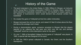 z
History of the Game
 The sport originated in the United States. In 1895, William G. Morgan, an instructor
at the Young Men's Christian Association (YMCA) in Holyoke, Mass., decided to
blend elements of basketball, baseball, tennis, and handball to create a game for
his classes of businessmen which would demand less physical contact than
basketball.
 He created the game of Volleyball (at that time called mintonette).
 Morgan borrowed the net from tennis, and raised it 6 feet 6 inches above the floor,
just above the average man's head.
 During a demonstration game, someone remarked to Morgan that the players
seemed to be volleying the ball back and forth over the net, and perhaps
"volleyball" would be a more descriptive name for the sport.
 On July 7, 1896 at Springfield College the first game of "volleyball" was played. In
1900, a special ball was designed for the sport.
 In 1900 the YMCA spread volleyball to Canada, the Orient, and the Southern
Hemisphere.
 