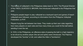 z
 The history of volleyball in the Philippines dates back to 1910. The Physical Director
of the YMCA, ELWOOD S. BROWN, first introduced volleyball to the Philippines that
year.
 Philippine people began to play volleyball as a backyard sport and games of beach
volleyball soon followed, according to information from the Philippine Volleyball
Federation, or PVF.
 Players hung the net between two trees. They made up their own rules regarding
how many players on each side and how many times you could hit the ball before
sending it over the net.
 In 1916, in the Philippines, an offensive style of passing the ball in a high trajectory
to be struck by another player (the set and spike) were introduced. The Filipinos
developed the "bomba" or kill, and called the hitter a "bomberino".
 