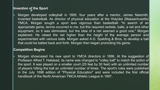 z
Invention of the Sport
 Morgan developed volleyball in 1895, four years after a mentor, James Naismith,
invented basketball. As director of physical education at the Holyoke (Massachusetts)
YMCA, Morgan sought a sport less vigorous than basketball. "In search of an
appropriate game, tennis occurred to me, but this required rackets, balls, a net and other
equipment, so it was eliminated, but the idea of a net seemed a good one," Morgan
explained. He raised the net higher than the height of the average person and
experimented with various balls. Morgan asked A.G. Spalding & Bros. to develop a ball
that could be batted back and forth. Morgan then began promoting his game.
Competition Begins
 Morgan showcased his new sport to YMCA directors in 1896. At the suggestion of
Professor Alfred T. Halstead, its name was changed to "volley ball" to match the action of
the sport. It was played on a smaller court (25 feet by 50 feet) with an unlimited number
of players hitting the ball an unlimited number of times. The sport's rules were published
in the July 1896 edition of "Physical Education" and were included the first official
handbook of the North American YMCA Athletic League in 1897.
 