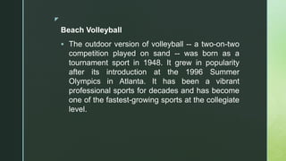 z
Beach Volleyball
 The outdoor version of volleyball -- a two-on-two
competition played on sand -- was born as a
tournament sport in 1948. It grew in popularity
after its introduction at the 1996 Summer
Olympics in Atlanta. It has been a vibrant
professional sports for decades and has become
one of the fastest-growing sports at the collegiate
level.
 