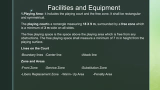 z
Facilities and Equipment
1.Playing Area- it includes the playing court and the free zone. It shall be rectangular
and symmetrical.
The playing courtis a rectangle measuring 18 X 9 m, surrounded by a free zone which
is a minimum of 3 m wide on all sides.
The free playing space is the space above the playing area which is free from any
obstructions. The free playing space shall measure a minimum of 7 m in height from the
playing surface.
Lines on the Court
-Boundary lines -Center line -Attack line
Zone and Areas
-Front Zone -Service Zone -Substitution Zone
-Libero Replacement Zone -Warm- Up Area -Penalty Area
 