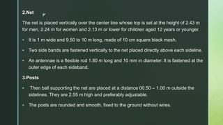 z
2.Net
The net is placed vertically over the center line whose top is set at the height of 2.43 m
for men, 2.24 m for women and 2.13 m or lower for children aged 12 years or younger.
 It is 1 m wide and 9.50 to 10 m long, made of 10 cm square black mesh.
 Two side bands are fastened vertically to the net placed directly above each sideline.
 An antennae is a flexible rod 1.80 m long and 10 mm in diameter. It is fastened at the
outer edge of each sideband.
3.Posts
 Then ball supporting the net are placed at a distance 00.50 – 1.00 m outside the
sidelines. They are 2.55 m high and preferably adjustable.
 The posts are rounded and smooth, fixed to the ground without wires.
 