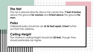 The Net
The net is placed directly above the center line, 7 feet 4 inches
above the ground for women and 8 feet above the ground for
men.
Poles
Volleyball poles should be set at 36 feet apart, 3 feet further
out from the sidelines.
Ceiling Height
The minimum ceiling height should be 23 feet, though they
should preferably be higher.
 