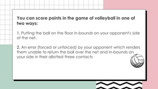 You can score points in the game of volleyball in one of
two ways:
1. Putting the ball on the floor in-bounds on your opponent's side
of the net.
2. An error (forced or unforced) by your opponent which renders
them unable to return the ball over the net and in-bounds on
your side in their allotted three contacts.
 