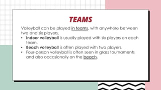 TEAMS
Volleyball can be played in teams, with anywhere between
two and six players.
• Indoor volleyball is usually played with six players on each
team.
• Beach volleyball is often played with two players.
• Four-person volleyball is often seen in grass tournaments
and also occasionally on the beach.
 