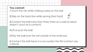 You cannot:
1.Touch the net while making a play on the ball
2.Step on the back line while serving (foot fault)
3.Contact the ball more than three times on a side (A block
doesn't count as a contact)
4.Lift or push the ball
5.Play the ball over the net outside of the antennas
6.Contact the ball twice in a row (unless the first contact was
a block)
 