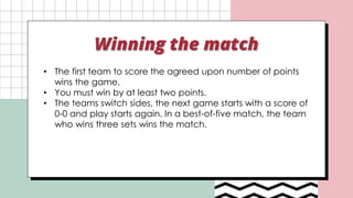 Winning the match
• The first team to score the agreed upon number of points
wins the game.
• You must win by at least two points.
• The teams switch sides, the next game starts with a score of
0-0 and play starts again. In a best-of-five match, the team
who wins three sets wins the match.
 