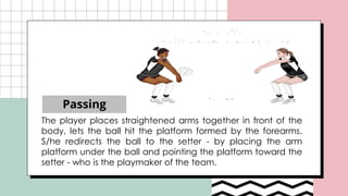 Passing
The player places straightened arms together in front of the
body, lets the ball hit the platform formed by the forearms.
S/he redirects the ball to the setter - by placing the arm
platform under the ball and pointing the platform toward the
setter - who is the playmaker of the team.
 