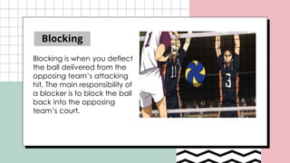 Blocking
Blocking is when you deflect
the ball delivered from the
opposing team’s attacking
hit. The main responsibility of
a blocker is to block the ball
back into the opposing
team’s court.
 