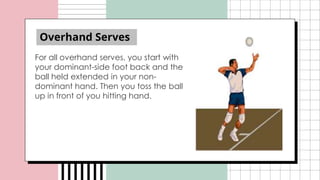 Overhand Serves
For all overhand serves, you start with
your dominant-side foot back and the
ball held extended in your non-
dominant hand. Then you toss the ball
up in front of you hitting hand.
 