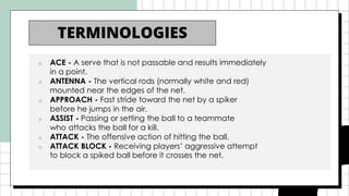 ■ ACE - A serve that is not passable and results immediately
in a point.
■ ANTENNA - The vertical rods (normally white and red)
mounted near the edges of the net.
■ APPROACH - Fast stride toward the net by a spiker
before he jumps in the air.
■ ASSIST - Passing or setting the ball to a teammate
who attacks the ball for a kill.
■ ATTACK - The offensive action of hitting the ball.
■ ATTACK BLOCK - Receiving players’ aggressive attempt
to block a spiked ball before it crosses the net.
TERMINOLOGIES
 
