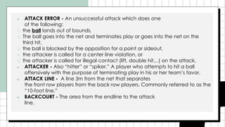 ■ ATTACK ERROR - An unsuccessful attack which does one
of the following:
1) the ball lands out of bounds,
2) The ball goes into the net and terminates play or goes into the net on the
third hit,
3) the ball is blocked by the opposition for a point or sideout,
4) the attacker is called for a center line violation, or
5) the attacker is called for illegal contact (lift, double hit…) on the attack.
■ ATTACKER - Also “hitter” or “spiker.” A player who attempts to hit a ball
offensively with the purpose of terminating play in his or her team’s favor.
■ ATTACK LINE - A line 3m from the net that separates
the front row players from the back row players. Commonly referred to as the
“10-foot line.”
■ BACKCOURT - The area from the endline to the attack
line.
 