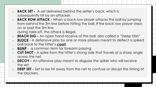 ■ BACK SET - A set delivered behind the setter’s back, which is
subsequently hit by an attacker.
■ BACK ROW ATTACK - When a back row player attacks the ball by jumping
from behind the 3m line before hitting the ball. If the back row player steps
on or past the 3m line
during take-off, the attack is illegal.
■ BEACH DIG - An open hand receive of the ball, also called a “Deep Dish”
■ BLOCK - A defensive play by one or more players meant to deflect a spiked
ball back to the hitter’s court.
■ BUMP - a common term for forearm passing
■ CUT SHOT - A spike from the hitter’s strong side that travels at a sharp angle
across the net.
■ DECOY - An offensive play meant to disguise the spiker who will receive
the set.
■ DEEP SET - Set to be hit away from the net to confuse or disrupt the timing of
the blockers.
 