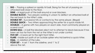 ■ DIG - Passing a spiked or rapidly hit ball. Slang for the art of passing an
attacked ball close to the floor.
■ DINK - A legal push of the ball around or over blockers.
■ DOUBLE BLOCK - Two players working in unison to deflect an attacked ball at
the net back to the hitter’s side.
■ DOUBLE HIT - Successive hits or contacts by the same player. (Illegal)
■ DOUBLE QUICK - Two hitters approaching the setter for a quick inside hit.
■ DOUBLES - A game with two players on each side, most commonly played on
a sand court
■ DOWN BALL - A ball the blockers elect not to attempt to block because it has
been set too far from the net or the hitter is not under control.
■ FIVE SET - A back set to the right front hitter.
■ FLARE - Inside-out path of an outside spiker who hid behind a quick hitter.
■ FOUL - A violation of the rules.
■ FOUR SET - A set 1′ from the sideline, and 1’ to 2′
above the net.
 
