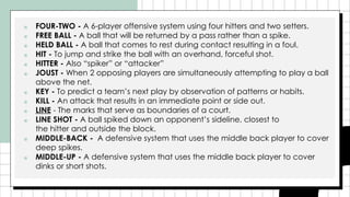 ■ FOUR-TWO - A 6-player offensive system using four hitters and two setters.
■ FREE BALL - A ball that will be returned by a pass rather than a spike.
■ HELD BALL - A ball that comes to rest during contact resulting in a foul.
■ HIT - To jump and strike the ball with an overhand, forceful shot.
■ HITTER - Also “spiker” or “attacker”
■ JOUST - When 2 opposing players are simultaneously attempting to play a ball
above the net.
■ KEY - To predict a team’s next play by observation of patterns or habits.
■ KILL - An attack that results in an immediate point or side out.
■ LINE - The marks that serve as boundaries of a court.
■ LINE SHOT - A ball spiked down an opponent’s sideline, closest to
the hitter and outside the block.
■ MIDDLE-BACK - A defensive system that uses the middle back player to cover
deep spikes.
■ MIDDLE-UP - A defensive system that uses the middle back player to cover
dinks or short shots.
 