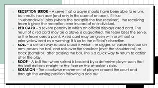■ RECEPTION ERROR – A serve that a player should have been able to return,
but results in an ace (and only in the case of an ace). If it is a
“husband/wife” play (where the ball splits the two receivers), the receiving
team is given the reception error instead of an individual.
■ RED CARD – a severe penalty in which an official displays a red card. The
result of a red card may be a player is disqualified, the team loses the serve,
or the team loses a point. A red card may be given with or without a
prior yellow card as a warning; it is up to the official’s discretion.
■ ROLL – a certain way to pass a ball in which the digger, or passer lays out an
arm, passes the ball, and rolls over the shoulder (over the shoulder roll) or
back (barrel roll) after passing the ball. This is a quick way to return to action
after the play.
■ ROOF – A ball that when spiked is blocked by a defensive player such that
the ball deflects straight to the floor on the attacker’s side.
■ ROTATION – The clockwise movement of players around the court and
through the serving position following a side out.
 