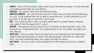 ■ SERVE – One of the six basic skills; used to put the ball into play. It is the only skill
controlled exclusively by one player.
■ SERVER – The player who puts the ball into play.
■ SERVICE ERROR – An unsuccessful serve in which one or more of the following
occurs: 1) the ball hits the net or fails to clear the net, 2) the ball lands out of
bounds, or 3) the server commits a foot fault.
■ SET – The tactical skill in which a ball is directed to a point where a player
can spike it into the opponent’s court.
■ SETTER – the player who has the 2nd of 3 contacts of the ball who “sets” the
ball with an “Overhand Pass” for a teammate to hit. The setter normally runs
the offense.
■ SIDE OUT – Occurs when the receiving team successfully puts the ball away
against the serving team, or when the serving team commits an unforced
error, and the receiving team thus gains the right to serve.
■ SIX PACK – Occurs when a blocker gets hit in the head or face by a spiked
ball.
 