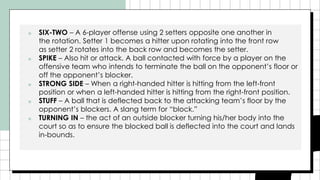 ■ SIX-TWO – A 6-player offense using 2 setters opposite one another in
the rotation. Setter 1 becomes a hitter upon rotating into the front row
as setter 2 rotates into the back row and becomes the setter.
■ SPIKE – Also hit or attack. A ball contacted with force by a player on the
offensive team who intends to terminate the ball on the opponent’s floor or
off the opponent’s blocker.
■ STRONG SIDE – When a right-handed hitter is hitting from the left-front
position or when a left-handed hitter is hitting from the right-front position.
■ STUFF – A ball that is deflected back to the attacking team’s floor by the
opponent’s blockers. A slang term for “block.”
■ TURNING IN – the act of an outside blocker turning his/her body into the
court so as to ensure the blocked ball is deflected into the court and lands
in-bounds.
 