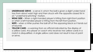 ■ UNDERHAND SERVE – a serve in which the ball is given a slight under-hand
toss from about waist high and then struck with the opposite closed fist in
an “underhand pitching” motion.
■ WEAK SIDE – When a right-handed player is hitting from right-front position
or when a left-handed player is hitting from the left-front position.
■ WIPE – when a hitter pushes the ball off of the opposing block so it lands out
of bounds
■ YELLOW CARD – a warning from an official indicated by the display of
a yellow card. Any player or coach who receives two yellow cards in a
match is disqualified. A single yellow card does not result in loss of point
or serve.
 