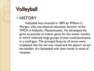 Volleyball
Volleyball
 HISTORY
Volleyball was invented in 1895 by William C.
Morgan, who was physical education director of the
YMCA in Holyoke, Massachusetts. He developed the
game to provide an indoor game for the winter months
in which relatively large groups of men could participate
in a small gym. The principal features of tennis were
employed, but the net was raised and the players struck
the bladder of a basketball with their hands in stead of
racquets.
 