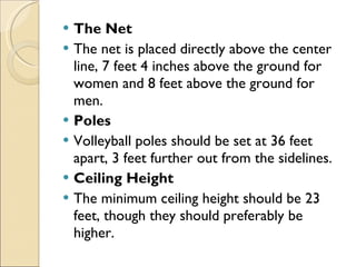 The Net
 The net is placed directly above the center
line, 7 feet 4 inches above the ground for
women and 8 feet above the ground for
men.
 Poles
 Volleyball poles should be set at 36 feet
apart, 3 feet further out from the sidelines.
 Ceiling Height
 The minimum ceiling height should be 23
feet, though they should preferably be
higher.
 