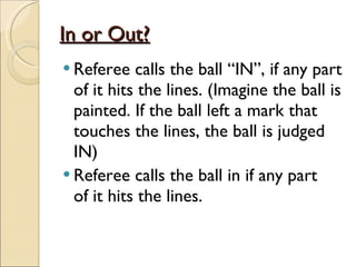 In or Out?
In or Out?
 Referee calls the ball “IN”, if any part
of it hits the lines. (Imagine the ball is
painted. If the ball left a mark that
touches the lines, the ball is judged
IN)
 Referee calls the ball in if any part
of it hits the lines.
 