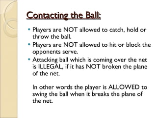 Contacting the Ball:
Contacting the Ball:
 Players are NOT allowed to catch, hold or
throw the ball.
 Players are NOT allowed to hit or block the
opponents serve.
 Attacking ball which is coming over the net
is ILLEGAL, if it has NOT broken the plane
of the net.
In other words the player is ALLOWED to
swing the ball when it breaks the plane of
the net.
 