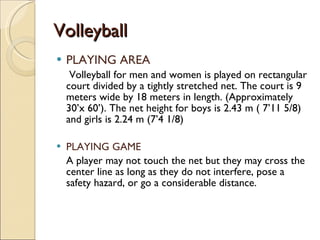 Volleyball
Volleyball
 PLAYING AREA
Volleyball for men and women is played on rectangular
court divided by a tightly stretched net. The court is 9
meters wide by 18 meters in length. (Approximately
30’x 60’). The net height for boys is 2.43 m ( 7’11 5/8)
and girls is 2.24 m (7’4 1/8)
 PLAYING GAME
A player may not touch the net but they may cross the
center line as long as they do not interfere, pose a
safety hazard, or go a considerable distance.
 