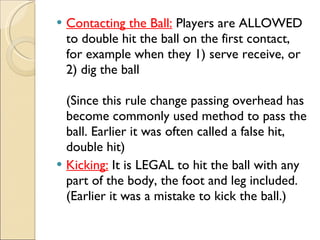 Contacting the Ball: Players are ALLOWED
to double hit the ball on the first contact,
for example when they 1) serve receive, or
2) dig the ball
(Since this rule change passing overhead has
become commonly used method to pass the
ball. Earlier it was often called a false hit,
double hit)
 Kicking: It is LEGAL to hit the ball with any
part of the body, the foot and leg included.
(Earlier it was a mistake to kick the ball.)
 