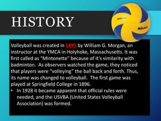HISTORY
Volleyball was created in 1895 by William G. Morgan, an
instructor at the YMCA in Holyhoke, Massachusetts. It was
first called as “Mintonette” because of it’s similarity with
badminton. As observers watched the game, they noticed
that players were “volleying” the ball back and forth. Thus,
its name was changed to volleyball. The first game was
played at Springfield College in 1896.
• In 1928 it became apparent that official rules were
needed, and the USVBA (United States Volleyball
Association) was formed.
 