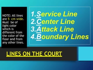 NOTE: All lines
are 5 cm wide.
Must be of
light color
which is
different from
the color of the
floor and from
any other lines.
1.Service Line
2.Center Line
3.Attack Line
4.Boundary Lines
LINES ON THE COURT
 