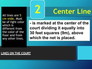 Center Line
All lines are 5
cm wide. Must
be of light color
which is
different from
the color of the
floor and from
any other lines.
- is marked at the center of the
court dividing it equally into
30 feet squares (9m), above
which the net is placed.
2
LINES ON THE COURT
 