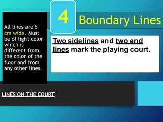 Boundary Lines
All lines are 5
cm wide. Must
be of light color
which is
different from
the color of the
floor and from
any other lines.
Two sidelines and two end
lines mark the playing court.
4
LINES ON THE COURT
 
