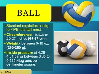 - Standard regulation accdg.
to FIVB, the ball must:
 Circumference - between
20-27 inches (65-67 cm).
 Weight - between 9-10 oz.
(260-280 g).
 Inside pressure of 4.26-
4.61 psi or between 0.30 to
0.325 kilograms per
centimeter square.
2 - BALL
BALL
 
